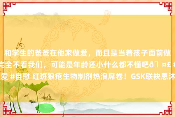 和学生的爸爸在他家做爱，而且是当着孩子面前做爱，太刺激了，孩子完全不看我们，可能是年龄还小什么都不懂吧🤣 #同城 #文爱 #自慰 红斑狼疮生物制剂热浪席卷！GSK联袂恩沐生物，大往来背后能否巩固上风？