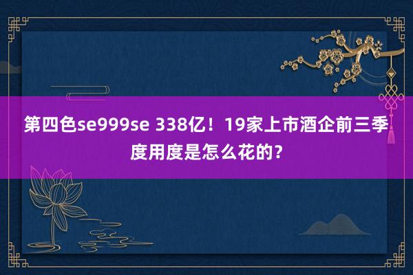 第四色se999se 338亿！19家上市酒企前三季度用度是怎么花的？