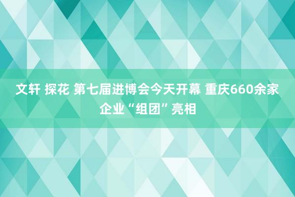 文轩 探花 第七届进博会今天开幕 重庆660余家企业“组团”亮相