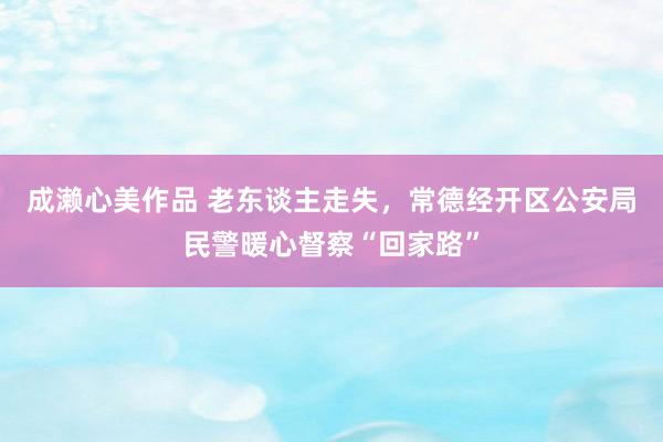 成濑心美作品 老东谈主走失，常德经开区公安局民警暖心督察“回家路”