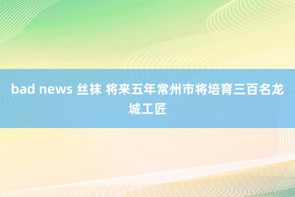 bad news 丝袜 将来五年常州市将培育三百名龙城工匠