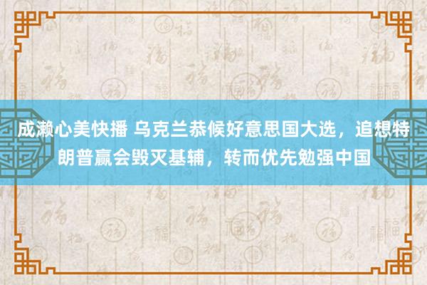 成濑心美快播 乌克兰恭候好意思国大选，追想特朗普赢会毁灭基辅，转而优先勉强中国