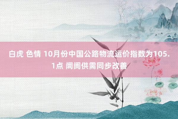 白虎 色情 10月份中国公路物流运价指数为105.1点 阛阓供需同步改善