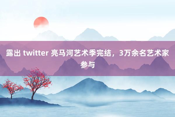 露出 twitter 亮马河艺术季完结，3万余名艺术家参与