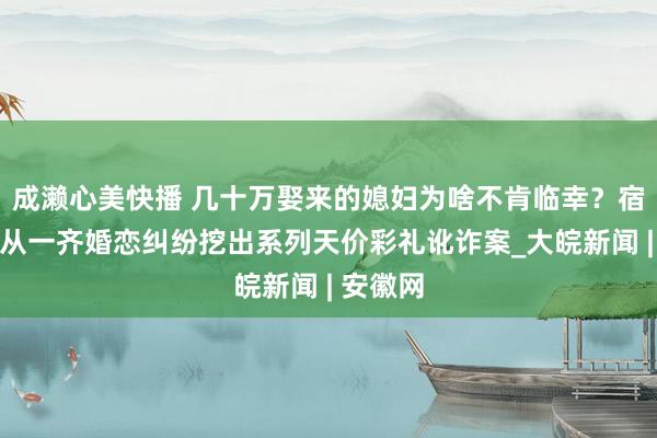 成濑心美快播 几十万娶来的媳妇为啥不肯临幸？宿松警方从一齐婚恋纠纷挖出系列天价彩礼讹诈案_大皖新闻 | 安徽网