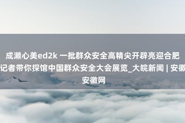 成濑心美ed2k 一批群众安全高精尖开辟亮迎合肥！记者带你探馆中国群众安全大会展览_大皖新闻 | 安徽网