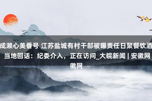 成濑心美番号 江苏盐城有村干部被曝责任日聚餐饮酒 当地回话：纪委介入，正在访问_大皖新闻 | 安徽网