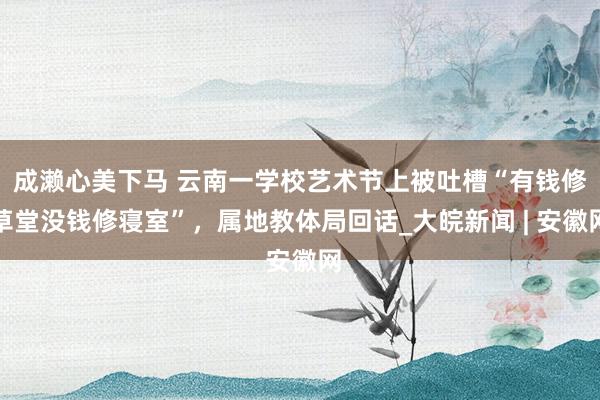 成濑心美下马 云南一学校艺术节上被吐槽“有钱修草堂没钱修寝室”，属地教体局回话_大皖新闻 | 安徽网