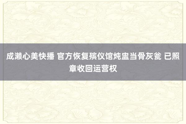 成濑心美快播 官方恢复殡仪馆炖盅当骨灰瓮 已照章收回运营权