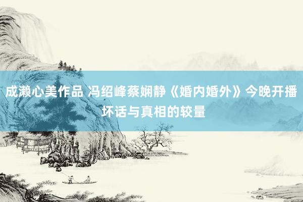 成濑心美作品 冯绍峰蔡娴静《婚内婚外》今晚开播 坏话与真相的较量