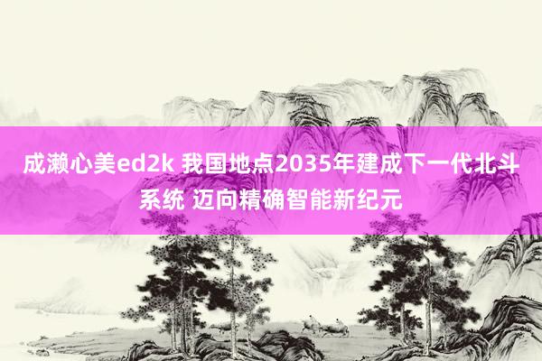 成濑心美ed2k 我国地点2035年建成下一代北斗系统 迈向精确智能新纪元