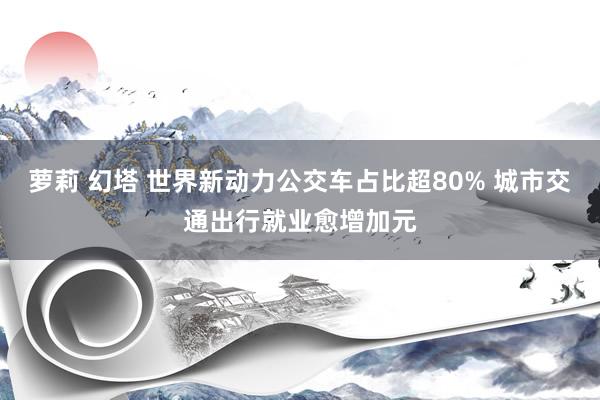 萝莉 幻塔 世界新动力公交车占比超80% 城市交通出行就业愈增加元