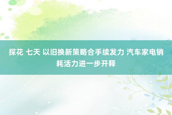 探花 七天 以旧换新策略合手续发力 汽车家电销耗活力进一步开释