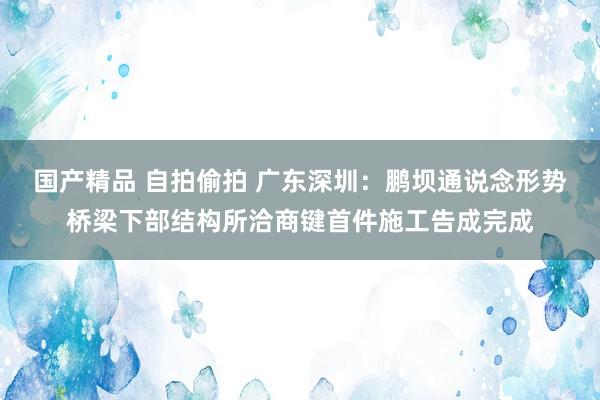 国产精品 自拍偷拍 广东深圳：鹏坝通说念形势桥梁下部结构所洽商键首件施工告成完成