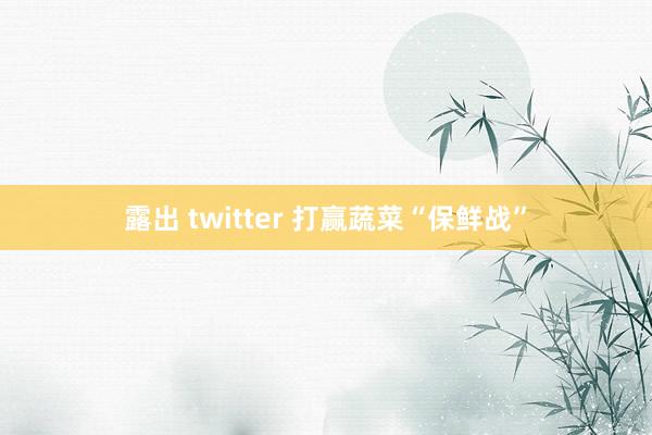 露出 twitter 打赢蔬菜“保鲜战”