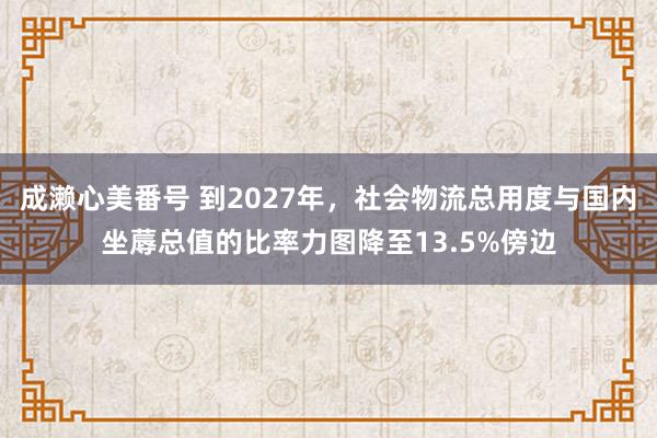 成濑心美番号 到2027年，社会物流总用度与国内坐蓐总值的比率力图降至13.5%傍边