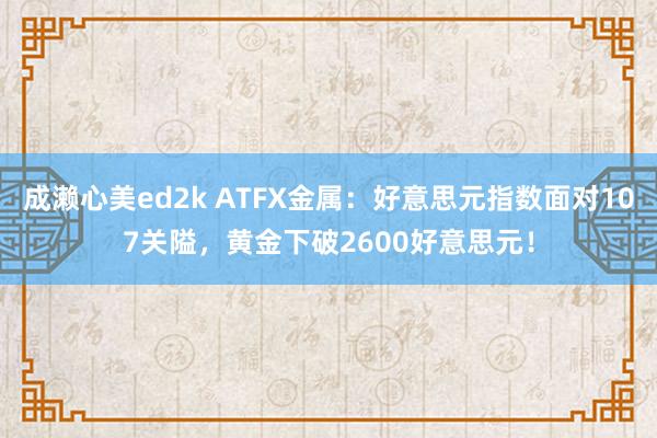 成濑心美ed2k ATFX金属：好意思元指数面对107关隘，黄金下破2600好意思元！