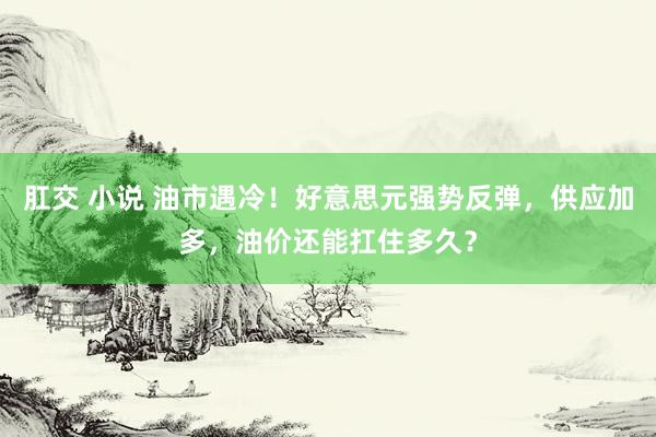 肛交 小说 油市遇冷！好意思元强势反弹，供应加多，油价还能扛住多久？