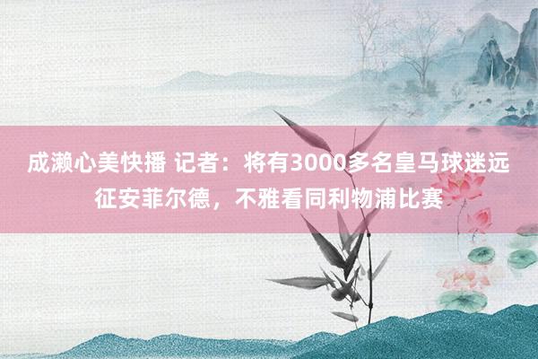 成濑心美快播 记者：将有3000多名皇马球迷远征安菲尔德，不雅看同利物浦比赛