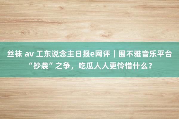 丝袜 av 工东说念主日报e网评｜围不雅音乐平台“抄袭”之争，吃瓜人人更怜惜什么？