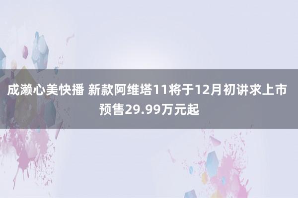 成濑心美快播 新款阿维塔11将于12月初讲求上市 预售29.99万元起