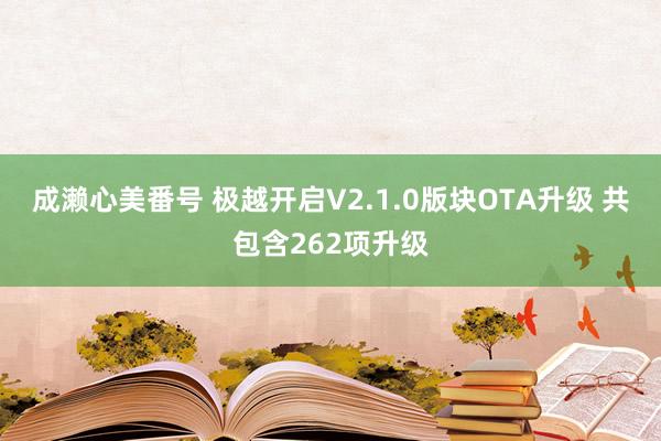 成濑心美番号 极越开启V2.1.0版块OTA升级 共包含262项升级