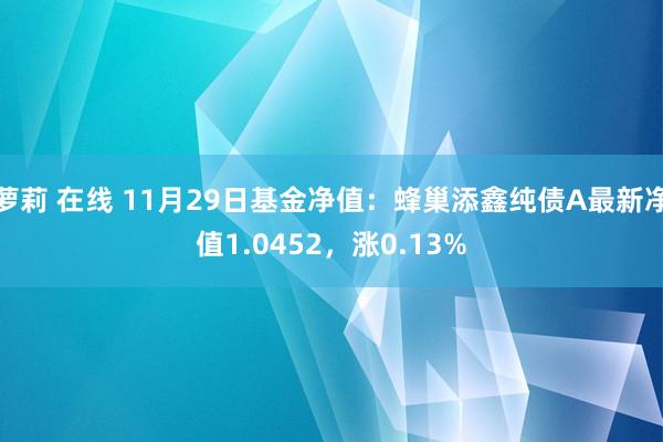 萝莉 在线 11月29日基金净值：蜂巢添鑫纯债A最新净值1.0452，涨0.13%