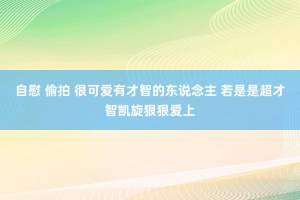 自慰 偷拍 很可爱有才智的东说念主 若是是超才智凯旋狠狠爱上