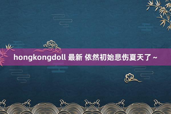 hongkongdoll 最新 依然初始悲伤夏天了～