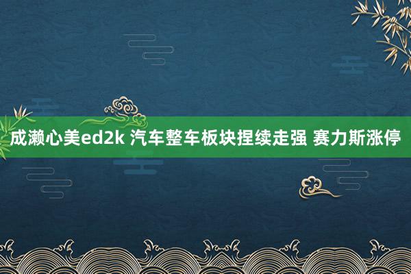 成濑心美ed2k 汽车整车板块捏续走强 赛力斯涨停