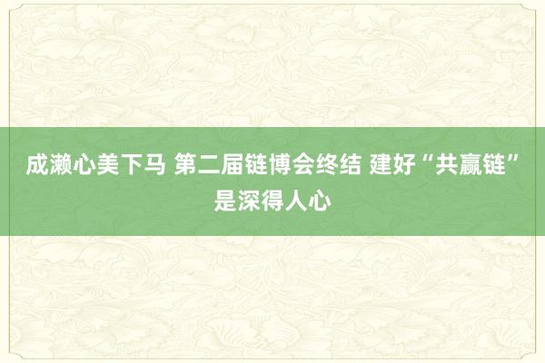 成濑心美下马 第二届链博会终结 建好“共赢链”是深得人心