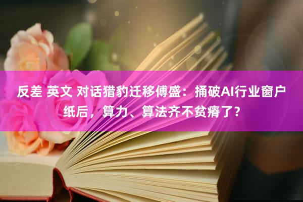 反差 英文 对话猎豹迁移傅盛：捅破AI行业窗户纸后，算力、算法齐不贫瘠了？