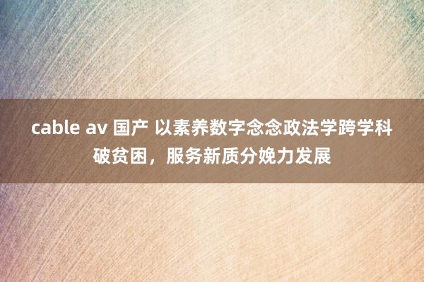 cable av 国产 以素养数字念念政法学跨学科破贫困，服务新质分娩力发展