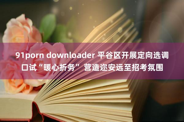 91porn downloader 平谷区开展定向选调口试“暖心折务” 营造迩安远至招考氛围