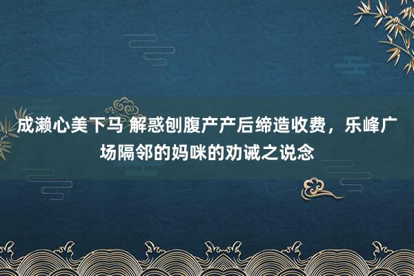 成濑心美下马 解惑刨腹产产后缔造收费，乐峰广场隔邻的妈咪的劝诫之说念