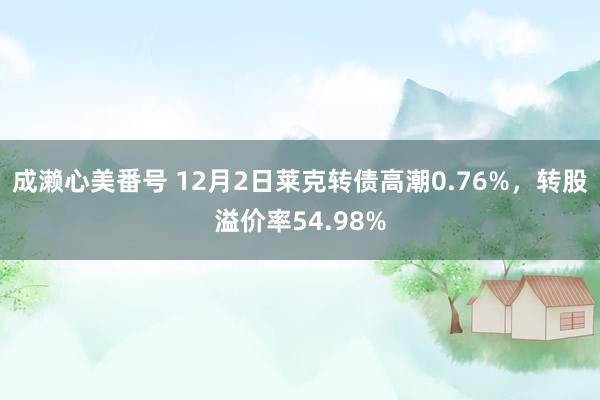 成濑心美番号 12月2日莱克转债高潮0.76%，转股溢价率54.98%