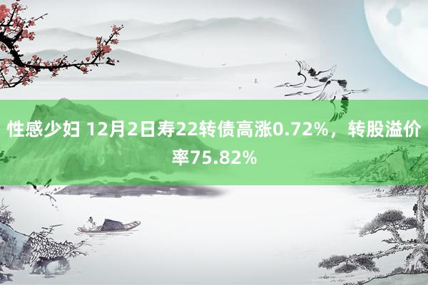 性感少妇 12月2日寿22转债高涨0.72%，转股溢价率75.82%