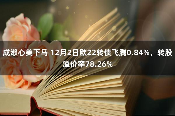 成濑心美下马 12月2日欧22转债飞腾0.84%，转股溢价率78.26%