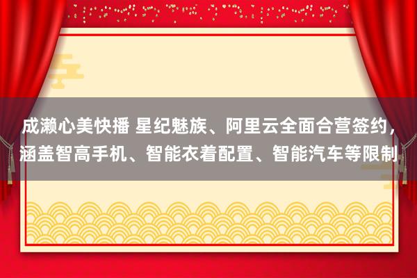 成濑心美快播 星纪魅族、阿里云全面合营签约，涵盖智高手机、智能衣着配置、智能汽车等限制