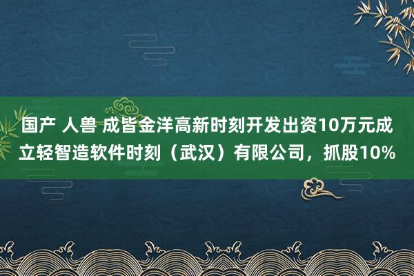 国产 人兽 成皆金洋高新时刻开发出资10万元成立轻智造软件时刻（武汉）有限公司，抓股10%