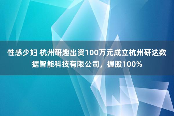 性感少妇 杭州研趣出资100万元成立杭州研达数据智能科技有限公司，握股100%