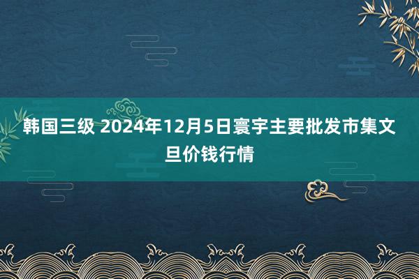 韩国三级 2024年12月5日寰宇主要批发市集文旦价钱行情