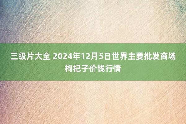 三级片大全 2024年12月5日世界主要批发商场枸杞子价钱行情