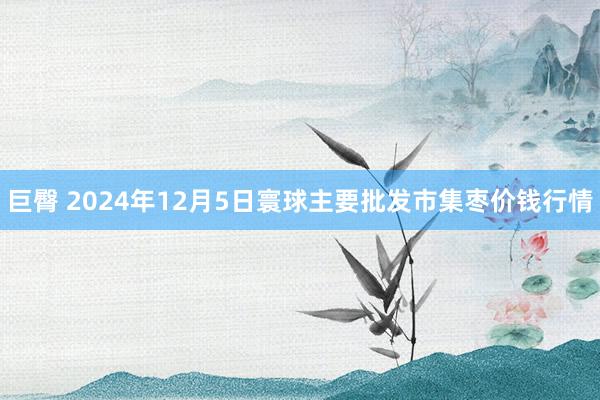 巨臀 2024年12月5日寰球主要批发市集枣价钱行情