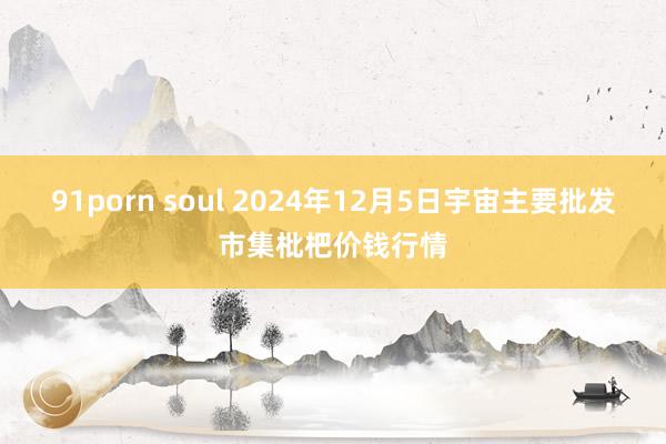 91porn soul 2024年12月5日宇宙主要批发市集枇杷价钱行情