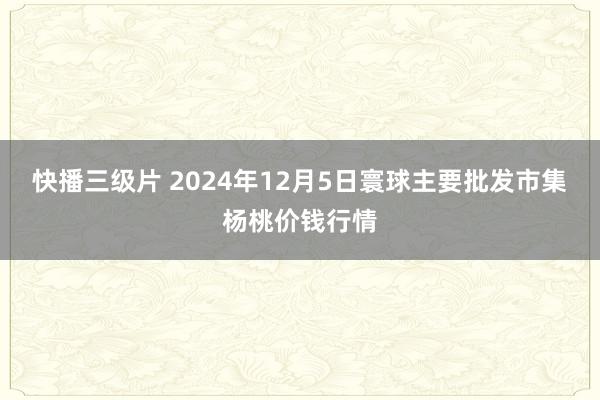 快播三级片 2024年12月5日寰球主要批发市集杨桃价钱行情