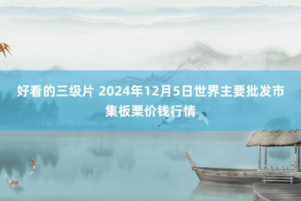 好看的三级片 2024年12月5日世界主要批发市集板栗价钱行情