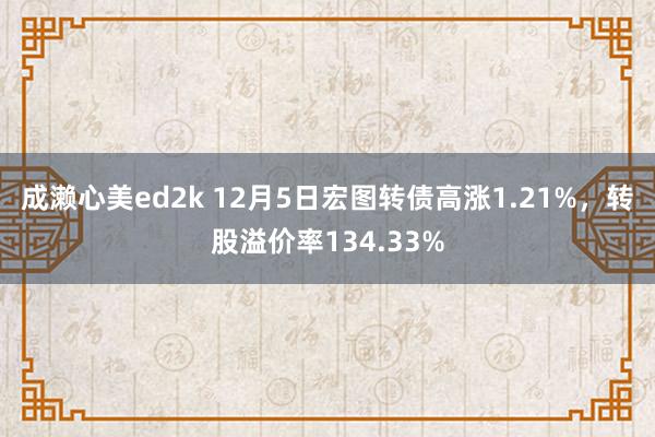 成濑心美ed2k 12月5日宏图转债高涨1.21%，转股溢价率134.33%