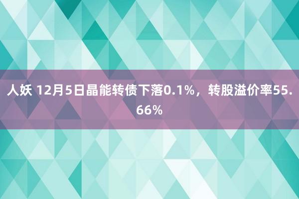 人妖 12月5日晶能转债下落0.1%，转股溢价率55.66%