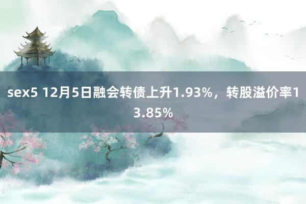 sex5 12月5日融会转债上升1.93%，转股溢价率13.85%